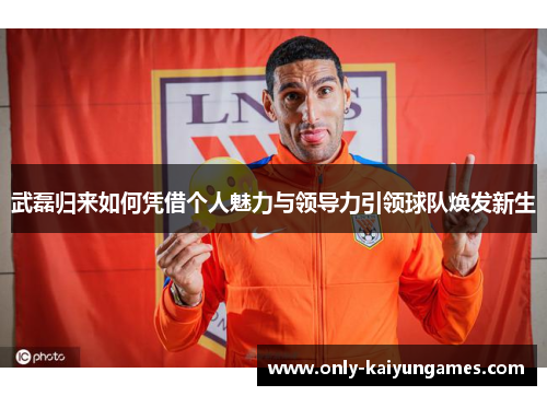 武磊归来如何凭借个人魅力与领导力引领球队焕发新生