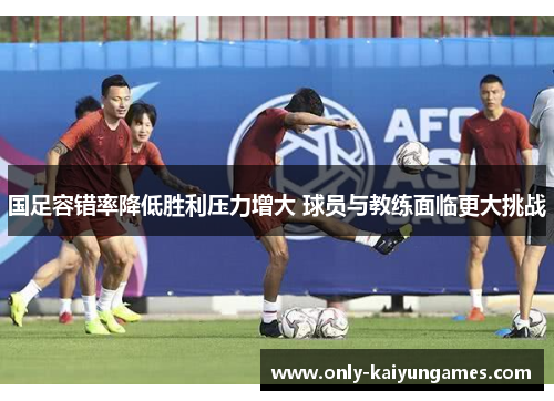 国足容错率降低胜利压力增大 球员与教练面临更大挑战
