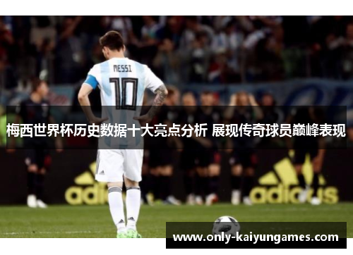 梅西世界杯历史数据十大亮点分析 展现传奇球员巅峰表现