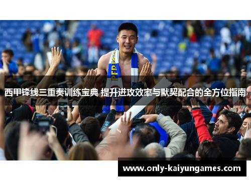 西甲锋线三重奏训练宝典 提升进攻效率与默契配合的全方位指南