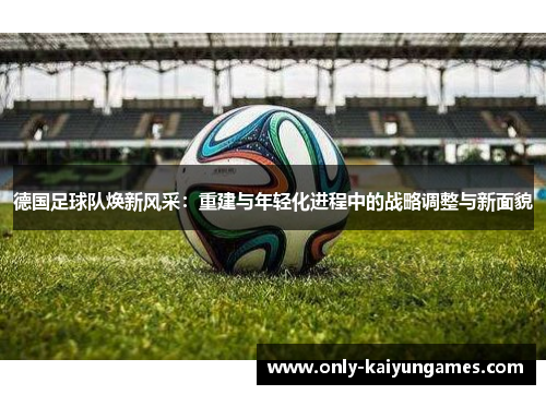 德国足球队焕新风采：重建与年轻化进程中的战略调整与新面貌