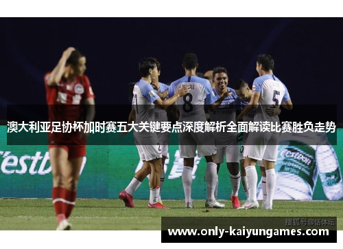 澳大利亚足协杯加时赛五大关键要点深度解析全面解读比赛胜负走势 澳大利亚足协杯加时赛五大关键要点深度解析全面解读比赛胜负走势