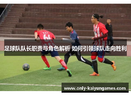 足球队队长职责与角色解析 如何引领球队走向胜利
