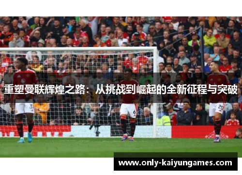 重塑曼联辉煌之路:从挑战到崛起的全新征程与突破 重塑曼联辉煌之路:从挑战到崛起的全新征程与突破